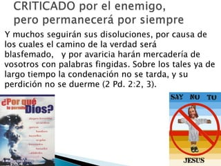 Y muchos seguirán sus disoluciones, por causa de
los cuales el camino de la verdad será
blasfemado, y por avaricia harán mercadería de
vosotros con palabras fingidas. Sobre los tales ya de
largo tiempo la condenación no se tarda, y su
perdición no se duerme (2 Pd. 2:2, 3).

 