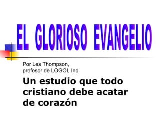 Un estudio   que todo cristiano debe acatar de coraz ón EL  GLORIOSO  EVANGELIO Por Les Thompson,  profesor de LOGOI, Inc. 