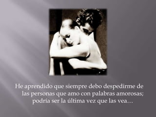 He aprendido que siempre debo despedirme de las personas que amo con palabras amorosas; podría ser la última vez que las vea…