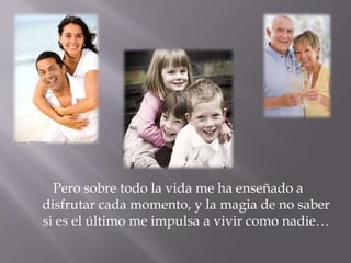 Pero sobre todo la vida me ha enseñado a disfrutar cada momento, y la magia de no saber si es el último me impulsa a vivir como nadie…