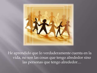 He aprendido que lo verdaderamente cuenta en la vida, no son las cosas que tengo alrededor sino las personas que tengo alrededor…