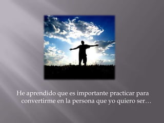 He aprendido que es importante practicar para convertirme en la persona que yo quiero ser…