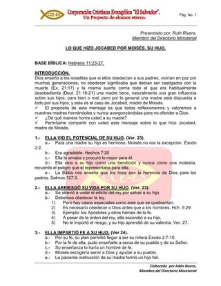 Pág. No. 1
Elaborado por Adán Rivera,
Miembro del Directorio Ministerial
Presentado por: Ruth Rivera,
Miembro del Directorio Ministerial
LO QUE HIZO JOCABED POR MOISÉS, SU HIJO.
BASE BÍBLICA: Hebreos 11:23-27.
INTRODUCCIÓN.
Dios enseñó a los israelitas que si ellos obedecían a sus padres, vivirían en paz por
muchas generaciones, no obedecer significaba que debían ser castigados con la
muerte (Ex. 21:17) y la misma suerte corría todo el que era habitualmente
desobediente (Deut. 21:18-21) una madre tiene, naturalmente una gran influencia
sobre sus hijos, para bien o mal, pero por lo general una madre está dispuesta a
todo por sus hijos, y este es el caso de Jocabed, madre de Moisés.
 El propósito de este mensaje es que todos reflexionemos y valoremos a
nuestras madres honrándoles y nunca avergonzándolas para no ofender a Dios.
 ¿De qué manera honra usted a su madre?
 Permítame compartir con usted este mensaje sobre lo que hizo Jocabed,
madre de Moisés.
1.- ELLA VIO EL POTENCIAL DE SU HIJO. (Ver. 23).
a.- Para una madre su hijo es hermoso, Moisés no era la excepción. Éxodo
2:2.
b.- Era agradable. Hechos 7:20
c.- Ella lo amaba y procuró lo mejor para él.
d.- Ella veía a su hijo como una bendición y nunca como una molestia,
recuerde el peligro que él representaba para ella.
e.- La Biblia nos enseña que los hijos son la herencia de Dios para los
padres. Salmos 127:3.
2.- ELLA ARRIESGÓ SU VIDA POR SU HIJO. (Ver. 23).
a.- Se atrevió a violar el edicto del rey por salvar a su hijo.
b.- Debemos obedecer la ley.
1) Pero hay casos especiales como este que se quebrantan.
2) Es necesario obedecer a Dios antes que a los hombres. Hch. 5:29.
3) Ejemplo: los Apóstoles y otros héroes de la fe.
4) A pesar de la orden del rey, ella escondió a su hijo.
5) No le importó el riesgo, y su hijo aprendió de su valentía. Ver. 27.
3.- ELLA IMPARTIÓ FE A SU HIJO. (Ver 24).
a.- Por su fe, su plan permitió llegar a ser su niñera Éxodo 2:7-10.
b.- Por la fe de ella, pudo enseñarle a cerca de su pueblo y de su Señor.
c.- Su enseñanza lo haría un hombre de fe.
d.- Moisés escogería servir a Dios y ayudar a su pueblo.
e.- La paciente instrucción de su madre formó un hijo fiel.
 