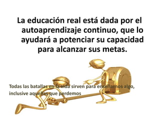 La educación real está dada por el
autoaprendizaje continuo, que lo
ayudará a potenciar su capacidad
para alcanzar sus metas.
Todas las batallas en la vida sirven para enseñarnos algo,
inclusive aquellas que perdemos
 
