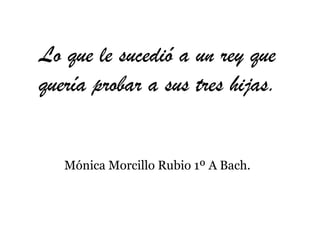 Lo que le sucedió a un rey que quería probar a sus tres hijas. Mónica Morcillo Rubio 1º A Bach. 