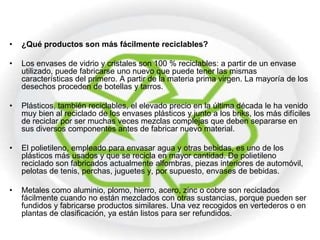 •   ¿Qué productos son más fácilmente reciclables?

•   Los envases de vidrio y cristales son 100 % reciclables: a partir de un envase
    utilizado, puede fabricarse uno nuevo que puede tener las mismas
    características del primero. A partir de la materia prima virgen. La mayoría de los
    desechos proceden de botellas y tarros.

•   Plásticos, también reciclables, el elevado precio en la última década le ha venido
    muy bien al reciclado de los envases plásticos y junto a los briks, los más difíciles
    de reciclar por ser muchas veces mezclas complejas que deben separarse en
    sus diversos componentes antes de fabricar nuevo material.

•   El polietileno, empleado para envasar agua y otras bebidas, es uno de los
    plásticos más usados y que se recicla en mayor cantidad. De polietileno
    reciclado son fabricados actualmente alfombras, piezas interiores de automóvil,
    pelotas de tenis, perchas, juguetes y, por supuesto, envases de bebidas.

•   Metales como aluminio, plomo, hierro, acero, zinc o cobre son reciclados
    fácilmente cuando no están mezclados con otras sustancias, porque pueden ser
    fundidos y fabricarse productos similares. Una vez recogidos en vertederos o en
    plantas de clasificación, ya están listos para ser refundidos.
 
