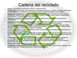 Cadena del reciclado
•   Origen: que puede ser doméstico (RSU) o industrial (RSI).
•   Recuperación: que puede ser realizada por empresas públicas o privadas. Consiste únicamente
    en la recolección y transporte de los residuos hacia el siguiente eslabón de la cadena.
•   Plantas de transferencia: se trata de un eslabón voluntario o que no siempre se usa. Aquí se
    mezclan los residuos para realizar transportes mayores a menor coste (usando contenedores
    más grandes o compactadores más potentes)
•   Plantas de clasificación (o separación): donde se clasifican los residuos y se separan los
    valorizables.
•   Reciclado final (o planta de valoralización): donde finalmente los residuos se reciclan (papeleras,
    plastiqueros...), se almacenan (vertederos) o se usan para producción de energía.
•   Además la tendencia en la actualidad es la de separación en origen. La separación en origen
    permite reducir los costes económicos a las entes públicas y empresas privadas. Además está
    obligado por la Ley 10/1998 de residuos en España.
•   Para la separación en origen doméstico se usan contenedores de distintos colores ubicados en
    entornos urbanos o rurales:
•   Contenedor amarillo (envases): En éste se deben depositar todo tipo de envases ligeros como
    los envases de plásticos (botellas, tarrinas, bolsas, bandejas, etc.), de latas (bebidas, conservas,
    etc.).
•   Contenedor azul (papel y cartón): En este contenedor se deben depositar los envases de
    cartón (cajas, bandejas, etc.), así como los periódicos, revistas, papeles de envolver,
    propaganda, etc. Es aconsejable plegar las cajas de manera que ocupen el mínimo espacio
    dentro del contenedor.
•   Contenedor verde claro (vidrio): En este contenedor se deposita vidrio.
•   Contenedor verde oscuro: En el se depositan el resto de residuos que no tienen cabida en los
    grupos anteriores, fundamentalmente materia biodegradable.
 
