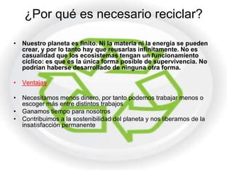 ¿Por qué es necesario reciclar?

• Nuestro planeta es finito. Ni la materia ni la energía se pueden
  crear, y por lo tanto hay que reusarlas infinitamente. No es
  casualidad que los ecosistemas tengan un funcionamiento
  cíclico: es que es la única forma posible de supervivencia. No
  podrían haberse desarrollado de ninguna otra forma.

• Ventajas

• Necesitamos menos dinero, por tanto podemos trabajar menos o
  escoger más entre distintos trabajos
• Ganamos tiempo para nosotros
• Contribuimos a la sostenibilidad del planeta y nos liberamos de la
  insatisfacción permanente
 
