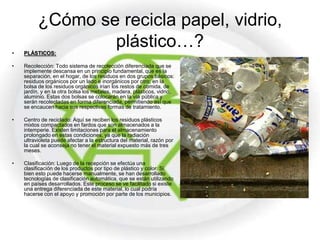 ¿Cómo se recicla papel, vidrio,
•   PLÁSTICOS:
                  plástico…?
•   Recolección: Todo sistema de recolección diferenciada que se
    implemente descansa en un principio fundamental, que es la
    separación, en el hogar, de los residuos en dos grupos básicos:
    residuos orgánicos por un lado e inorgánicos por otro; en la
    bolsa de los residuos orgánicos irían los restos de comida, de
    jardín, y en la otra bolsa los metales, madera, plásticos, vidrio,
    aluminio. Estas dos bolsas se colocarán en la vía pública y
    serán recolectadas en forma diferenciada, permitiendo así que
    se encaucen hacia sus respectivas formas de tratamiento.

•   Centro de reciclado: Aquí se reciben los residuos plásticos
    mixtos compactados en fardos que son almacenados a la
    intemperie. Existen limitaciones para el almacenamiento
    prolongado en estas condiciones, ya que la radiación
    ultravioleta puede afectar a la estructura del material, razón por
    la cual se aconseja no tener el material expuesto más de tres
    meses.

•   Clasificación: Luego de la recepción se efectúa una
    clasificación de los productos por tipo de plástico y color. Si
    bien esto puede hacerse manualmente, se han desarrollado
    tecnologías de clasificación automática, que se están utilizando
    en países desarrollados. Este proceso se ve facilitado si existe
    una entrega diferenciada de este material, lo cual podría
    hacerse con el apoyo y promoción por parte de los municipios.
 