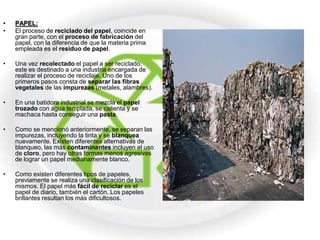 •   PAPEL:
•   El proceso de reciclado del papel, coincide en
    gran parte, con el proceso de fabricación del
    papel, con la diferencia de que la materia prima
    empleada es el residuo de papel.

•   Una vez recolectado el papel a ser reciclado,
    este es destinado a una industria encargada de
    realizar el proceso de reciclaje. Uno de los
    primeros pasos consta de separar las fibras
    vegetales de las impurezas (metales, alambres).

•   En una batidora industrial se mezcla el papel
    trozado con agua templada, se calienta y se
    machaca hasta conseguir una pasta.

•   Como se mencionó anteriormente, se separan las
    impurezas, incluyendo la tinta y se blanquea
    nuevamente. Existen diferentes alternativas de
    blanqueo, las más contaminantes incluyen el uso
    de cloro, pero hay otras formas menos agresivas
    de lograr un papel medianamente blanco.

•   Como existen diferentes tipos de papeles,
    previamente se realiza una clasificación de los
    mismos. El papel más fácil de reciclar es el
    papel de diario, también el cartón. Los papeles
    brillantes resultan los más dificultosos.
 