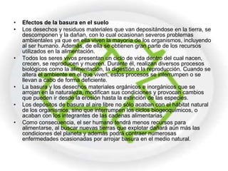 •   Efectos de la basura en el suelo
•   Los desechos y residuos materiales que van depositándose en la tierra, se
    descomponen y la dañan, con lo cual ocasionan severos problemas
    ambientales ya que en ella viven la mayoría de los organismos, incluyendo
    al ser humano. Además, de ella se obtienen gran parte de los recursos
    utilizados en la alimentación.
•   Todos los seres vivos presentan un ciclo de vida dentro del cual nacen,
    crecen, se reproducen y mueren. Durante él, realizan diversos procesos
    biológicos como la alimentación, la digestión o la reproducción. Cuando se
    altera el ambiente en el que viven, estos procesos se interrumpen o se
    llevan a cabo de forma deficiente.
•   La basura y los desechos materiales orgánicos e inorgánicos que se
    arrojan en la naturaleza, modifican sus condiciones y provocan cambios
    que pueden ir desde la erosión hasta la extinción de las especies.
•   Los depósitos de basura al aire libre no sólo acaban con el hábitat natural
    de los organismos, sino que interrumpen los ciclos biogeoquímicos, o
    acaban con los integrantes de las cadenas alimentarias.
•   Como consecuencia, el ser humano tendrá menos recursos para
    alimentarse, al buscar nuevas tierras que explotar dañará aún más las
    condiciones del planeta y además podrá contraer numerosas
    enfermedades ocasionadas por arrojar basura en el medio natural.
 