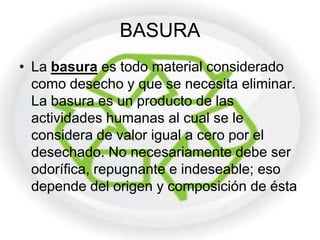BASURA
• La basura es todo material considerado
  como desecho y que se necesita eliminar.
  La basura es un producto de las
  actividades humanas al cual se le
  considera de valor igual a cero por el
  desechado. No necesariamente debe ser
  odorífica, repugnante e indeseable; eso
  depende del origen y composición de ésta
 
