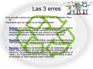Las 3 erres
Esta sencilla norma nos permite cuidar el medio ambiente. Pero
   es
importante que se realice en el siguiente orden:

•   Reducir: Es importante que se escojan productos con menos
    envoltorios, así como que se consuma la energía justa y
    necesaria. Además se tiene que reducir el consumo de
    productos tóxicos y contaminantes como son las pilas.

•   Reutilizar: Como su nombre indica, cuanto menos productos
    volvamos a utilizar, menos recursos tendremos que gastar.

•   Reciclar: Se refiere a la transformación de materiales que ya
    hayan sido utilizados, en nuevos productos destinados al
    consumo. Se pueden reciclar el papel, el cartón, el plástico, el
    vidrio... Es importante tener en cuenta que para llevar a cabo
    el reciclaje se debe separar cada material.
 