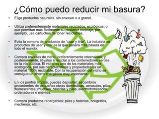 ¿Cómo puedo reducir mi basura?
•   Elige productos naturales, sin envasar o a granel.

•   Utiliza preferentemente materiales reciclados, ecológicos, o
    que permitan más fácilmente su posterior reciclaje, por
    ejemplo, usa cartuchos de tóner reciclables.

•   Evita la compra de productos de “usar y tirar”. La industria de
    productos de usar y tirar es la que genera más basura en
    todo el mundo.

•   Compra envases de vidrio, preferentemente retornables, y
    posteriormente, llévalos a reciclar a los contenedores verdes
    de la vía pública. El vidrio es uno de los materiales más
    ecológicos, por sus características y propiedades es un
    material 100% reciclable. Con la recuperación del vidrio se
    consigue un ahorro energético muy importante.

•   En los puntos limpios, puedes depositar: escombros
    procedentes de pequeñas obras domésticas, aerosoles, pilas,
    fluorescentes, muebles, baterías y pilas, electrodomésticos,
    ordenadores o móviles.

•   Compra productos recargables: pilas y baterías, bolígrafos,
    mecheros, etc.
 