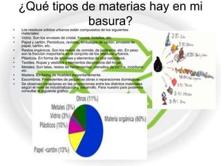 ¿Qué tipos de materias hay en mi
•
                basura?
    Los residuos sólidos urbanos están compuestos de los siguientes
    materiales:
•   Vidrio. Son los envases de cristal, frascos, botellas, etc.
•   Papel y cartón. Periódicos, revistas, embalajes de cartón, envases de
    papel, cartón, etc.
•   Restos orgánicos. Son los restos de comida, de jardinería, etc. En peso
    son la fracción mayoritaria en el conjunto de los residuos urbanos.
•   Plásticos. En forma de envases y elementos de otra naturaleza.
•   Textiles. Ropas y vestidos y elementos decorativos del hogar.
•   Metales. Son latas, restos de herramientas, utensilios de cocina, mobiliario
    etc.
•   Madera. En forma de muebles mayoritariamente.
•   Escombros. Procedentes de pequeñas obras o reparaciones domésticas
•   Se observan variaciones en las proporciones entre los distintos materiales
    según el nivel de industrialización y desarrollo. Para nuestro país podemos
    consultar el siguiente gráfico.
 