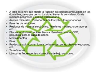 • A todo esto hay que añadir la fracción de residuos producidos en los
  domicilios, pero que por su toxicidad tienen la consideración de
  residuos peligrosos y que se tratan aparte :
• Aceites minerales. Procedentes de los vehículos ciudadanos.
• Baterías de vehículos.
• Residuos de material electrónico. Teléfonos móviles, ordenadores,
  etc.
• Electrodomésticos de línea blanca. Pueden contener CFC,
  perjudicial para la capa de ozono.
• Medicamentos.
• Pilas.
• Productos químicos en forma de barnices, colas, disolventes, ceras,
  etc.
• Termómetros.
• Lámparas fluorescentes y bombillas de bajo consumo.
 