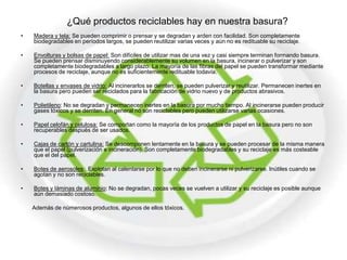 ¿Qué productos reciclables hay en nuestra basura?
•   Madera y tela: Se pueden comprimir o prensar y se degradan y arden con facilidad. Son completamente
    biodegradables en períodos largos, se pueden reutilizar varias veces y aún no es redituable su reciclaje.

•   Envolturas y bolsas de papel: Son difíciles de utilizar mas de una vez y casi siempre terminan formando basura.
    Se pueden prensar disminuyendo considerablemente su volumen en la basura, incinerar o pulverizar y son
    completamente biodegradables a largo plazo. La mayoría de las fibras del papel se pueden transformar mediante
    procesos de reciclaje, aunque no es suficientemente redituable todavía.

•   Botellas y envases de vidrio: Al incinerarlos se derriten, se pueden pulverizar y reutilizar. Permanecen inertes en
    la basura pero pueden ser reciclados para la fabricación de vidrio nuevo y de productos abrasivos.

•   Polietileno: No se degradan y permanecen inertes en la basura por mucho tiempo. Al incinerarse pueden producir
    gases tóxicos y se derriten. En general no son reciclables pero pueden utilizarse varias ocasiones.

•   Papel celofán y celulosa: Se comportan como la mayoría de los productos de papel en la basura pero no son
    recuperables después de ser usados.

•   Cajas de cartón y cartulina: Se descomponen lentamente en la basura y se pueden procesar de la misma manera
    que el papel (pulverización e incineración). Son completamente biodegradables y su reciclaje es más costeable
    que el del papel.

•   Botes de aerosoles: Explotan al calentarse por lo que no deben incinerarse ni pulverizarse. Inútiles cuando se
    agotan y no son reciclables.

•   Botes y láminas de aluminio: No se degradan, pocas veces se vuelven a utilizar y su reciclaje es posible aunque
    aún demasiado costoso.

    Además de númerosos productos, algunos de ellos tóxicos.
 