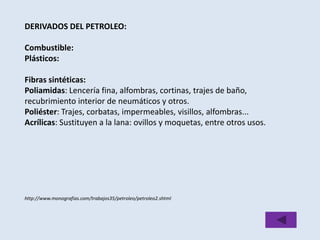 DERIVADOS DEL PETROLEO: 
Combustible: 
Plásticos: 
Fibras sintéticas: 
Poliamidas: Lencería fina, alfombras, cortinas, trajes de baño, 
recubrimiento interior de neumáticos y otros. 
Poliéster: Trajes, corbatas, impermeables, visillos, alfombras... 
Acrílicas: Sustituyen a la lana: ovillos y moquetas, entre otros usos. 
http://www.monografias.com/trabajos35/petroleo/petroleo2.shtml 
