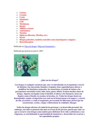 Cafeína
Cocaína
Crack
Inhalantes
LSD
Marihuana
Hachís
MDMA o éxtasis
Anfetaminas
Nicotina
Opiáceos (Heroína, Morfina, etc.)
Peyote
Hongos psilocibes, también conocidos como alucinógenos o mágicos
Benzodiacepinas
Publicado en Tipos de drogas | Deja un Comentario »
Publicado por polcita en julio 6, 2007
¿Qué son las drogas?
Las drogas es cualquier sustancia que, una vez introducida en el organismo a través
de distintas vías (inyectada, fumada o tragada), tiene capacidad para alterar o
modificar las funciones corporales, las sensaciones, el estado de ánimo o las
percepciones sensoriales (vista, oído, tacto, gusto, olfato). Existen muchas clases de
drogas. Algunas son legales como el alcohol, el tabaco o los fármacos; otras son
ilegales como el hachís, la cocaína, la heroína, etc. Todas las drogas tienen un
denominador común: al ingerirlas (sea cual sea la forma) pasan a la sangre y, a través
de ella, al cerebro y a todo el organismo, provocando los diferentes efectos que las
caracterizan: excitar, relajar o distorsionar la realidad.2. Riesgos
Todas las drogas afectan a la salud de las personas y su desarrollo personal. Sin
embargo, este dato se potencia aún más en el caso de los jóvenes, puesto que cada vez
que se recurre a las drogas como muleta para disfrutar de la vida o enfrentarse a sus
exigencias, se está limitando la oportunidad de demostrar y desarrollar los recursos y
las capacidades propias.
 