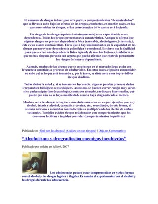 El consumo de drogas induce, por otra parte, a comportamientos “descontrolados”
que se llevan a cabo bajo los efectos de las drogas, conductas, en muchos casos, en las
que no se miden los riesgos, ni las consecuencias de lo que se está haciendo.
Un riesgo de las drogas (quizá el más importante) es su capacidad de crear
dependencia. Todas las drogas presentan esta característica. Aunque se afirma que
algunas drogas no generan dependencia física (cannabis, alucinógenos, éxtasis,etc.),
éste es un asunto controvertido. En lo que sí hay unanimidad es en la capacidad de las
drogas para provocar dependencia psicológica o emocional. Es cierto que la facilidad
para que se cree una dependencia física depende de muchos factores, también lo es
que no hay ninguna persona tan segura que pueda afirmar que controla plenamente
los riesgos de hacerse dependiente.
Además, muchas de las drogas que se encuentran en el mercado ilegal están con
frecuencia sometidas a procesos de adulteración. En estos casos, el posible consumidor
no sabe qué es lo que está tomando y, por lo tanto, se sitúa ante unos imprevisibles
riesgos añadidos.
Todas dañan la salud y, si se toman con frecuencia, algunas pueden provocar daños
irreparables, biológicos o psicológicos. Asimismo, se pueden correr riesgos muy serios
si se padece algún tipo de patología, como, por ejemplo, cardíaca o hipertensión, que
puede que aún no se haya manifestado o no la haya diagnosticado el médico.
Muchas veces las drogas se ingieren mezcladas unas con otras, por ejemplo; porros y
alcohol, éxtasis y alcohol, cannabis y cocaína, etc., sometiendo, de esta forma, al
sistema nervioso a sacudidas contradictorias o multiplicando los efectos de ambas
sustancias. También existen riesgos relacionados con comportamientos que los
consumos facilitan o impiden controlar (comportamientos impulsivos).
Publicado en ¿Qué son las drogas? ¿Cuáles son sus riesgos? | Deja un Comentario »
“Alcoholismo y drogradicción enemigos incubiertos”
Publicado por polcita en julio 6, 2007
Los adolescentes pueden estar comprometidos en varias formas
con el alcohol y las drogas legales o ilegales. Es común el experimentar con el alcohol y
las drogas durante las adolescencia.
 