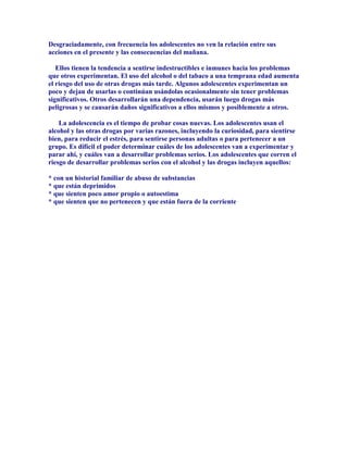 Desgraciadamente, con frecuencia los adolescentes no ven la relación entre sus
acciones en el presente y las consecuencias del mañana.
Ellos tienen la tendencia a sentirse indestructibles e inmunes hacia los problemas
que otros experimentan. El uso del alcohol o del tabaco a una temprana edad aumenta
el riesgo del uso de otras drogas más tarde. Algunos adolescentes experimentan un
poco y dejan de usarlas o continúan usándolas ocasionalmente sin tener problemas
significativos. Otros desarrollarán una dependencia, usarán luego drogas más
peligrosas y se causarán daños significativos a ellos mismos y posiblemente a otros.
La adolescencia es el tiempo de probar cosas nuevas. Los adolescentes usan el
alcohol y las otras drogas por varias razones, incluyendo la curiosidad, para sientirse
bien, para reducir el estrés, para sentirse personas adultas o para pertenecer a un
grupo. Es difícil el poder determinar cuáles de los adolescentes van a experimentar y
parar ahí, y cuáles van a desarrollar problemas serios. Los adolescentes que corren el
riesgo de desarrollar problemas serios con el alcohol y las drogas incluyen aquellos:
* con un historial familiar de abuso de substancias
* que están deprimidos
* que sienten poco amor propio o autoestima
* que sienten que no pertenecen y que están fuera de la corriente
 