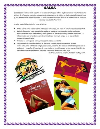 SALSA
La salsa es el término usado a partir de los años setenta para definir al género musical resultante de una
síntesis de influencias musicales cubanas con otros elementos de música caribeña, música latinoamericana
y jazz, en especial el jazz afrocubano. La salsa fue desarrollada por músicos de origen latino en el Caribe
                                     hispano y la ciudad de New York.

La salsa presenta las siguientes características:


   Ritmo: Utiliza como base el patrón rítmico del son cubano, con clave de son en dos compases de 4/4.
   Melodía: En muchos casos las melodías usadas en la salsa se corresponden con las empleadas
    tradicionalmente en el son montuno y otros géneros de la música cubana y caribeña tradicional. La
    influencia del jazz afrocubano viene determinada por el arreglo aunque no es una condición
    imprescindible en la salsa.
   Armonía: Se corresponde con la utilizada en la música occidental.
   Instrumentación: Usa instrumentos de percusión cubanos popularizados desde los años
    veinte como pailas o timbales, bongó, güiro cubano, cencerro, dos maracas (en otras regiones solo se
    usaba una) y conga (se diferenciaba de otros tambores afro latinos por su herraje de afinación). La
    instrumentación se complementa con piano, contrabajo (en muchos casos bajo
                                                    eléctrico),trompeta, saxofón, trombón, flauta y violín.
 