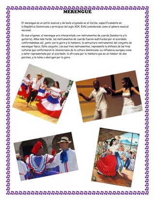 MERENGUE

El merengue es un estilo musical y de baile originado en el Caribe, específicamente en
la República Dominicana a principios del siglo XIX. Está considerado como el género musical
nacional.

En sus orígenes, el merengue era interpretado con instrumentos de cuerda (bandurria y/o
guitarra). Años más tarde, los instrumentos de cuerda fueron sustituidos por el acordeón,
conformándose así, junto con la güira y la tambora, la estructura instrumental del conjunto de
merengue típico. Este conjunto, con sus tres instrumentos, representa la síntesis de las tres
culturas que conformaron la idiosincrasia de la cultura dominicana. La influencia europea viene
a estar representada por el acordeón, la africana por la tambora que es un tambor de dos
parches, y la taína o aborigen por la güira.
 