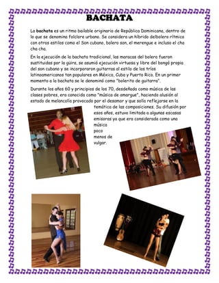 BACHATA
La bachata es un ritmo bailable originario de República Dominicana, dentro de
lo que se denomina folclore urbano. Se considera un híbrido delbolero rítmico
con otros estilos como el Son cubano, bolero son, el merengue e incluso el cha
cha cha.
En la ejecución de la bachata tradicional, las maracas del bolero fueron
sustituidas por la güira, se asumió ejecución virtuosa y libre del bongó propia
del son cubano y se incorporaron guitarras al estilo de los tríos
latinoamericanos tan populares en México, Cuba y Puerto Rico. En un primer
momento a la bachata se le denominó como "bolerito de guitarra".
Durante los años 60 y principios de los 70, desdeñada como música de las
clases pobres, era conocida como "música de amargue", haciendo alusión al
estado de melancolía provocado por el desamor y que solía reflejarse en la
                                temática de las composiciones. Su difusión por
                                esos años, estuvo limitada a algunas escasas
                                emisoras ya que era considerada como una
                                música
                                poco
                                menos de
                                vulgar.
 