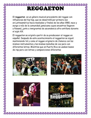 REGGAETON
El reggaeton es un género musical procedente del reggae con
influencias del hip hop, que se desarrolló por primera vez
en Latinoamérica hacia mediados y finales de los años 1980, nace y
surge a raíz de la comunidad jamaicana cuyos ancestros llegaron
a Panamá, junto a inmigrantes de ascendencia afro-antillana durante
el siglo XX.
El reggaeton se originó a partir de su predecesor el reggae en
español. Después de este acontecimiento el reggaeton se siguió
manteniendo tal y como el reggae originario de Jamaica con los
mismos instrumentos y las mismas melodías de voz pero con
diferentes letras. Mientras que en Puerto Rico se usaban bases
de rap pero con letras y composiciones diferentes
 