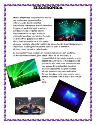 ELECTRÓNICA

Música electrónica es aquel tipo de música
que emplea para su producción e
interpretación de instrumentos
electrónicos y tecnología musical electrónica.
En general, puede distinguirse entre el
sonido producido utilizando medios
electromecánicos de aquel producido
utilizando tecnología electrónica. Ejemplos
de dispositivos que producen sonido
electromecánicamente son eltelarmonio,
el órgano Hammond y la guitarra eléctrica. La producción de sonidos puramente
electrónica puede lograrse mediante aparatos como el theremin,
el sintetizador de sonido y elordenador.
La música electrónica se asoció en su día exclusivamente con una forma
de música culta occidental, pero desde finales de los años 1960, la
                                 disponibilidad de tecnología musical a precios
                                 accesibles permitió que la música producida
                                 por medios electrónicos se hiciera cada vez
                                 más popular. En la actualidad, la música
                                 electrónica presenta una gran variedad
                                 técnica y compositiva, abarcando desde
                                 formas de música culta experimental hasta
                                 formas populares como la música electrónica
                                 de
                                 baile.
 