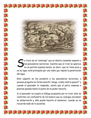 S
       e trata de un "endriago" que se deleita causando espanto a
       los pescadores nocturnos. Cuentan que el riviel se aparece
       en un potrillo (canoa) mocho, es decir, que no tiene proa y
en su lugar está protegido por una tabla que impide la penetración
del agua.

Este espanto se les presenta a los pescadores nocturnos, a
quienes pregunta en forma sencilla "amigo, ¿cómo está la pesca?" y
cuando el pescador le responde, siente que el potro empieza a
ponerse pesado hasta el punto de no poder moverlo.

Si el pescador no acepta el diálogo propuesto por el riviel, éste se
conforma con confundirlo de tal manera que no consigue enrumbar
su embarcación y sólo puede hacerlo al amanecer, cuando ya no
recuerda nada de lo sucedido.
 