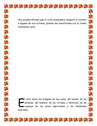 Hay quienes afirman que el riviel acostumbra chuparle el cerebro
a algunas de sus víctimas, quienes son encontradas con el cráneo
totalmente vacío




E
      l mito narra los orígenes de las cosas, del mundo, de los
      animales, del hombre, de las virtudes y defectos, de las
      riquezas de los seres espirituales y los fenómenos
naturales.
 