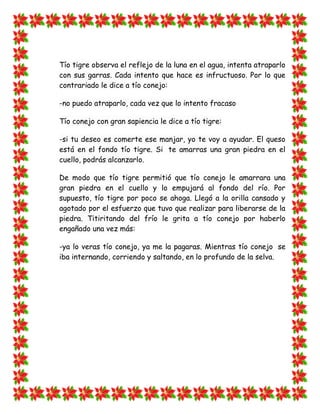 Tío tigre observa el reflejo de la luna en el agua, intenta atraparlo
con sus garras. Cada intento que hace es infructuoso. Por lo que
contrariado le dice a tío conejo:

-no puedo atraparlo, cada vez que lo intento fracaso

Tío conejo con gran sapiencia le dice a tío tigre:

-si tu deseo es comerte ese manjar, yo te voy a ayudar. El queso
está en el fondo tío tigre. Si te amarras una gran piedra en el
cuello, podrás alcanzarlo.

De modo que tío tigre permitió que tío conejo le amarrara una
gran piedra en el cuello y lo empujará al fondo del río. Por
supuesto, tío tigre por poco se ahoga. Llegó a la orilla cansado y
agotado por el esfuerzo que tuvo que realizar para liberarse de la
piedra. Titiritando del frío le grita a tío conejo por haberlo
engañado una vez más:

-ya lo veras tío conejo, ya me la pagaras. Mientras tío conejo se
iba internando, corriendo y saltando, en lo profundo de la selva.
 