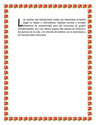 L
      os cuentos son fabulaciones orales con numerosas variantes
      según la región e informantes. Además recrean y brindan
      elementos de normatividad para las relaciones de grupos
interpersonales, etc. Los relatos negros más usuales se refieren a
los autores de la vida, a la relación de hombre con la naturaleza y
las fuerzas sobre naturales.
 