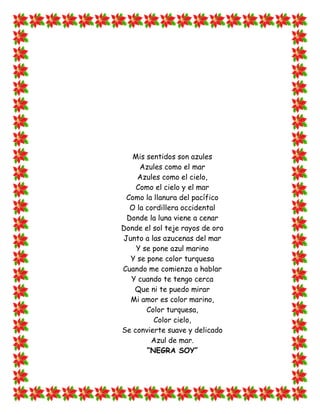 Mis sentidos son azules
     Azules como el mar
    Azules como el cielo,
    Como el cielo y el mar
 Como la llanura del pacífico
  O la cordillera occidental
 Donde la luna viene a cenar
Donde el sol teje rayos de oro
Junto a las azucenas del mar
    Y se pone azul marino
  Y se pone color turquesa
Cuando me comienza a hablar
  Y cuando te tengo cerca
   Que ni te puedo mirar
  Mi amor es color marino,
       Color turquesa,
         Color cielo,
Se convierte suave y delicado
        Azul de mar.
       “NEGRA SOY”
 