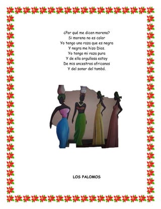 ¿Por qué me dicen morena?
    Si moreno no es color
Yo tengo una raza que es negra
     Y negra me hizo Dios.
    Yo tengo mi raza pura
   Y de ella orgullosa estoy
 De mis ancestros africanos
    Y del sonar del tambó.




       LOS PALOMOS
 