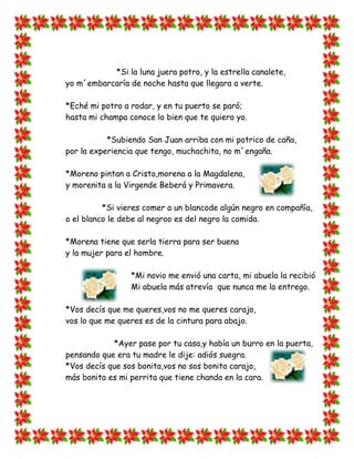 *Si la luna juera potro, y la estrella canalete,
yo m´embarcaría de noche hasta que llegara a verte.

*Eché mi potro a rodar, y en tu puerto se paró;
hasta mi champa conoce lo bien que te quiero yo.

           *Subiendo San Juan arriba con mi potrico de caña,
por la experiencia que tengo, muchachita, no m´engaña.

*Moreno pintan a Cristo,morena a la Magdalena,
y morenita a la Virgende Beberá y Primavera.

          *Si vieres comer a un blancode algún negro en compañía,
o el blanco le debe al negroo es del negro la comida.

*Morena tiene que serla tierra para ser buena
y la mujer para el hombre.

                 *Mi novio me envió una carta, mi abuela la recibió
                 Mi abuela más atrevía que nunca me la entrego.

*Vos decís que me queres,vos no me queres carajo,
vos lo que me queres es de la cintura para abajo.

            *Ayer pase por tu casa,y había un burro en la puerta,
pensando que era tu madre le dije: adiós suegra.
*Vos decís que sos bonita,vos no sos bonita carajo,
más bonita es mi perrita que tiene chanda en la cara.
 