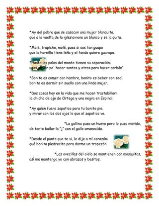 *Ay del pobre que se casacon una mujer blanquita,
que a la vuelta de la iglesiaviene un blanco y se la quita.

*Molé, trapiche, molé, pues si sos tan guapo
que la hornilla tiene leña y el fondo quiere guarapo.

*Hasta los palos del monte tienen su separación:
unos sirven pa' hacer santos y otros para hacer carbón”.

*Bonito es comer con hambre, bonito es beber con sed,
bonito es dormir sin sueño con una linda mujer.

*Dos cosas hay en la vida que me hacen trastabillar:
la chicha de ojo de Ortega y una negra en Espinal.

*Ay quien fuera zapatico para tu bonito pie,
y mirar con los dos ojos lo que el zapatico ve.

                      *La gallina puso un huevo pero lo puso movido,
de tanto bailar la “j” con el gallo amanecido.

*Desde el punto que te vi, le dije a mí corazón:
qué bonita piedrecita para darme un tropezón.

              *Las avecillas del cielo se mantienen con mosquitos,
así me mantengo yo con abrazos y besitos.
 