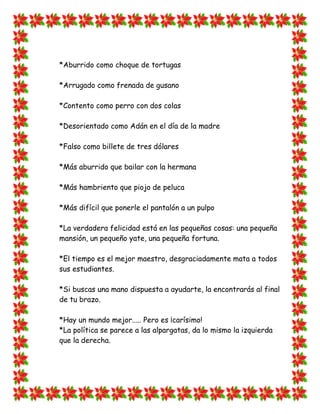 *Aburrido como choque de tortugas

*Arrugado como frenada de gusano

*Contento como perro con dos colas

*Desorientado como Adán en el día de la madre

*Falso como billete de tres dólares

*Más aburrido que bailar con la hermana

*Más hambriento que piojo de peluca

*Más difícil que ponerle el pantalón a un pulpo

*La verdadera felicidad está en las pequeñas cosas: una pequeña
mansión, un pequeño yate, una pequeña fortuna.

*El tiempo es el mejor maestro, desgraciadamente mata a todos
sus estudiantes.

*Si buscas una mano dispuesta a ayudarte, la encontrarás al final
de tu brazo.

*Hay un mundo mejor..... Pero es ¡carísimo!
*La política se parece a las alpargatas, da lo mismo la izquierda
que la derecha.
 