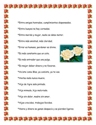 *Entre amigos honrados, cumplimientos dispensados.

*Entre bueyes no hay cornadas.

*Entre marido y mujer, nadie se debe meter.

*Entre más amistad, más claridad.

*Errar es humano, perdonar es divino.

*Es más constante que un coto.

*Es más entrador que una pulga.

*Es mejor deber dinero y no favores.

*Hiciste como Blas, ya comiste, ya te vas.

*Hierba mala nunca muere.

*Hijo de tigre sale pintado.

*Hijo mimado, hijo malcriado.

*Hijo sin dolor, madre sin amor.

*Hijos crecidos, trabajos llovidos.

*Honra y dinero se ganan despacio y se pierden ligeros.
 