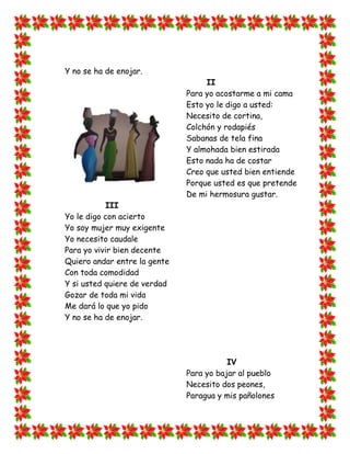 Y no se ha de enojar.
                                   II
                              Para yo acostarme a mi cama
                              Esto yo le digo a usted:
                              Necesito de cortina,
                              Colchón y rodapiés
                              Sabanas de tela fina
                              Y almohada bien estirada
                              Esto nada ha de costar
                              Creo que usted bien entiende
                              Porque usted es que pretende
                              De mi hermosura gustar.
           III
Yo le digo con acierto
Yo soy mujer muy exigente
Yo necesito caudale
Para yo vivir bien decente
Quiero andar entre la gente
Con toda comodidad
Y si usted quiere de verdad
Gozar de toda mi vida
Me dará lo que yo pido
Y no se ha de enojar.




                                         IV
                              Para yo bajar al pueblo
                              Necesito dos peones,
                              Paragua y mis pañolones
 