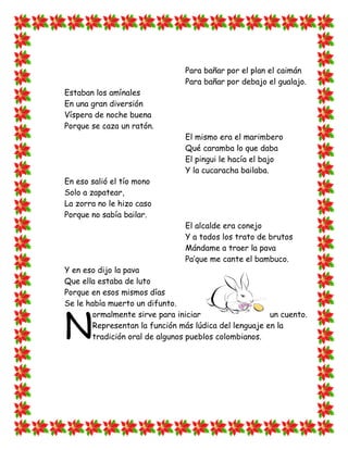 Para bañar por el plan el caimán
                                Para bañar por debajo el gualajo.
Estaban los amínales
En una gran diversión
Víspera de noche buena
Porque se caza un ratón.
                                El mismo era el marimbero
                                Qué caramba lo que daba
                                El pingui le hacía el bajo
                                Y la cucaracha bailaba.
En eso salió el tío mono
Solo a zapatear,
La zorra no le hizo caso
Porque no sabía bailar.
                                El alcalde era conejo
                                Y a todos los trato de brutos
                                Mándame a traer la pava
                                Pa‟que me cante el bambuco.
Y en eso dijo la pava
Que ella estaba de luto
Porque en esos mismos días
Se le había muerto un difunto.



N
        ormalmente sirve para iniciar                   un cuento.
        Representan la función más lúdica del lenguaje en la
        tradición oral de algunos pueblos colombianos.
 