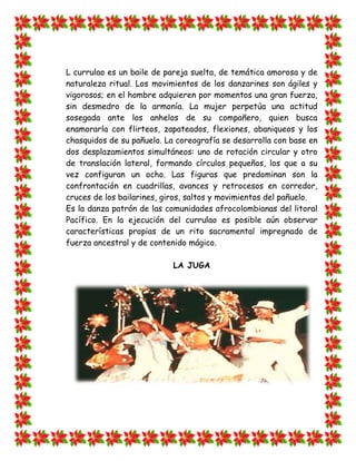 L currulao es un baile de pareja suelta, de temática amorosa y de
naturaleza ritual. Los movimientos de los danzarines son ágiles y
vigorosos; en el hombre adquieren por momentos una gran fuerza,
sin desmedro de la armonía. La mujer perpetúa una actitud
sosegada ante los anhelos de su compañero, quien busca
enamorarla con flirteos, zapateados, flexiones, abaniqueos y los
chasquidos de su pañuelo. La coreografía se desarrolla con base en
dos desplazamientos simultáneos: uno de rotación circular y otro
de translación lateral, formando círculos pequeños, los que a su
vez configuran un ocho. Las figuras que predominan son la
confrontación en cuadrillas, avances y retrocesos en corredor,
cruces de los bailarines, giros, saltos y movimientos del pañuelo.
Es la danza patrón de las comunidades afrocolombianas del litoral
Pacífico. En la ejecución del currulao es posible aún observar
características propias de un rito sacramental impregnado de
fuerza ancestral y de contenido mágico.

                            LA JUGA
 