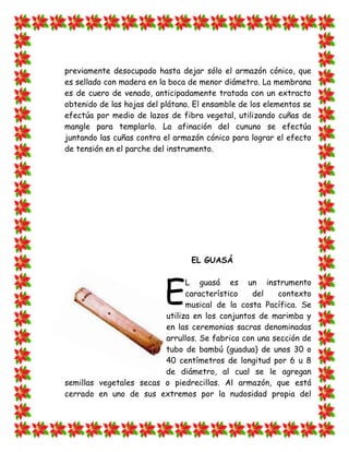 previamente desocupado hasta dejar sólo el armazón cónico, que
es sellado con madera en la boca de menor diámetro. La membrana
es de cuero de venado, anticipadamente tratada con un extracto
obtenido de las hojas del plátano. El ensamble de los elementos se
efectúa por medio de lazos de fibra vegetal, utilizando cuñas de
mangle para templarlo. La afinación del cununo se efectúa
juntando las cuñas contra el armazón cónico para lograr el efecto
de tensión en el parche del instrumento.




                                 EL GUASÁ




                          E
                               L guasá es un instrumento
                               característico   del    contexto
                               musical de la costa Pacífica. Se
                         utiliza en los conjuntos de marimba y
                         en las ceremonias sacras denominadas
                         arrullos. Se fabrica con una sección de
                         tubo de bambú (guadua) de unos 30 o
                         40 centímetros de longitud por 6 u 8
                         de diámetro, al cual se le agregan
semillas vegetales secas o piedrecillas. Al armazón, que está
cerrado en uno de sus extremos por la nudosidad propia del
 