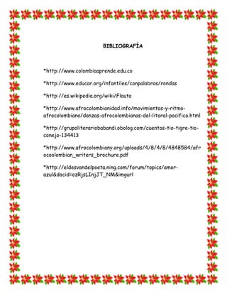 BIBLIOGRAFÍA



*http://www.colombiaaprende.edu.co

*http://www.educar.org/infantiles/conpalabras/rondas

*http://es.wikipedia.org/wiki/Flauta

*http://www.afrocolombianidad.info/movimientos-y-ritmo-
afrocolombiano/danzas-afrocolombianas-del-litoral-pacifico.html

*http://grupoliterariobabandi.obolog.com/cuentos-tio-tigre-tio-
conejo-134413

*http://www.afrocolombiany.org/uploads/4/8/4/8/4848584/afr
ocoolombian_writers_brochure.pdf

*http://eldesvandelpoeta.ning.com/forum/topics/amor-
azul&docid=ozRjsLInjJT_NM&imgurl
 