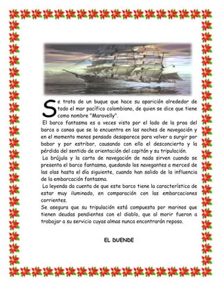 S
       e trata de un buque que hace su aparición alrededor de
       todo el mar pacífico colombiano, de quien se dice que tiene
       como nombre "Maravelly".
 El barco fantasma es a veces visto por el lado de la proa del
barco o canoa que se lo encuentra en las noches de navegación y
en el momento menos pensado desaparece para volver a surgir por
babor y por estribor, causando con ello el desconcierto y la
pérdida del sentido de orientación del capitán y su tripulación.
 La brújula y la carta de navegación de nada sirven cuando se
presenta el barco fantasma, quedando los navegantes a merced de
las olas hasta el día siguiente, cuando han salido de la influencia
de la embarcación fantasma.
 La leyenda da cuenta de que este barco tiene la característica de
estar muy iluminado, en comparación con las embarcaciones
corrientes.
Se asegura que su tripulación está compuesta por marinos que
tienen deudas pendientes con el diablo, que al morir fueron a
trabajar a su servicio cuyas almas nunca encontrarán reposo.


                           EL DUENDE
 