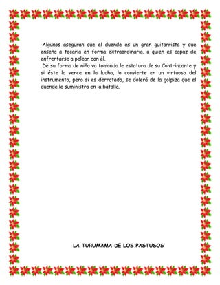 Algunos aseguran que el duende es un gran guitarrista y que
enseña a tocarla en forma extraordinaria, a quien es capaz de
enfrentarse a pelear con él.
 De su forma de niño va tomando le estatura de su Contrincante y
si éste lo vence en la lucha, lo convierte en un virtuoso del
instrumento, pero si es derrotado, se dolerá de la golpiza que el
duende le suministra en la batalla.




             LA TURUMAMA DE LOS PASTUSOS
 