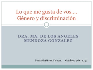 DRA. MA. DE LOS ANGELES MENDOZA GONZALEZ 
Lo que me gusta de vos…. Género y discriminación 
Tuxtla Gutiérrez, Chiapas. Octubre 24 del 2013.  