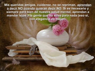 Mis queridas amigas, cuídense, no se repriman, aprendan
 a decir NO cuando quieran decir NO. Si es necesario y
 siempre para bien de nuestra salud mental, aprendan a
 mandar lejos a la gente que no sirve para nada (eso sí,
                con elegancia es mejor).
 
