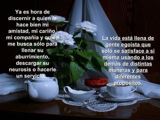 Ya es hora de
discernir a quien le
    hace bien mi
amistad, mi cariño,
mi compañía y quien    La vida está llena de
me busca sólo para      gente egoísta que
      llenar su        solo se satisface a si
    aburrimiento,      misma usando a los
    descargar su        demás de distintas
 neurosis o hacerle       maneras y para
    un servicio...           diferentes
                            propósitos.
 